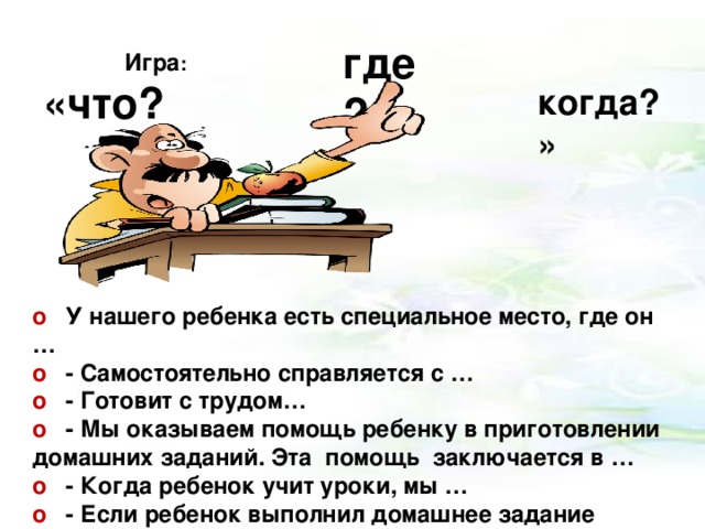 Игра : «что? где ? когда?»     o У нашего ребенка есть специальное место, где он … o - Самостоятельно справляется с … o - Готовит с трудом… o - Мы оказываем помощь ребенку в приготовлении домашних заданий. Эта помощь заключается в … o - Когда ребенок учит уроки, мы … o - Если ребенок выполнил домашнее задание небрежно, то
