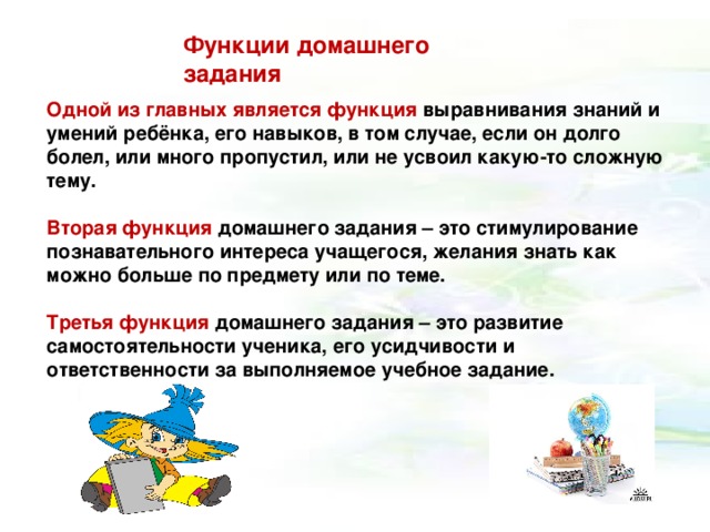 Функции домашнего задания Одной из главных является функция выравнивания знаний и умений ребёнка, его навыков, в том случае, если он долго болел, или много пропустил, или не усвоил какую-то сложную тему.  Вторая  функция домашнего задания – это стимулирование познавательного интереса учащегося, желания знать как можно больше по предмету или по теме.  Третья  функция домашнего задания – это развитие самостоятельности ученика, его усидчивости и ответственности за выполняемое учебное задание.