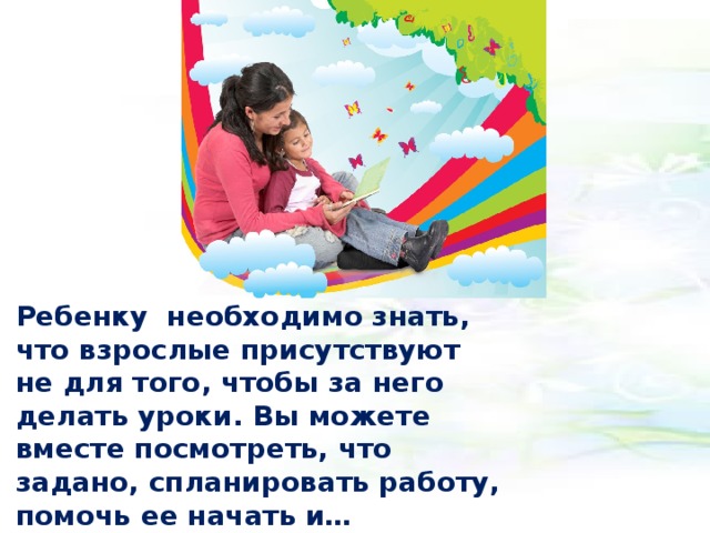Ребенку необходимо знать, что взрослые присутствуют не для того, чтобы за него делать уроки. Вы можете вместе посмотреть, что задано, спланировать работу, помочь ее начать и… заняться своими делами, уточнив, что будете рядом, если ему понадобится помощь.