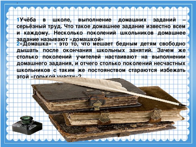 . 1 Учёба в школе, выполнение домашних заданий – серьёзный труд. Что такое домашнее задание известно всем и каждому. Несколько поколений школьников домашнее задание называют «домашкой» 2 «Домашка» - это то, что мешает бедным детям свободно дышать после окончания школьных занятий. Зачем же столько поколений учителей настаивают на выполнении домашнего задания, и отчего столько поколений несчастных школьников с таким же постоянством стараются избежать этой «горькой участи»?