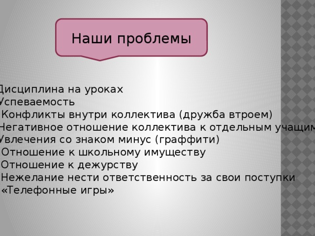 Наши проблемы - Дисциплина на уроках - Успеваемость - Конфликты внутри коллектива (дружба втроем) - Негативное отношение коллектива к отдельным учащимся - Увлечения со знаком минус (граффити) - Отношение к школьному имуществу Отношение к дежурству Нежелание нести ответственность за свои поступки «Телефонные игры» - 