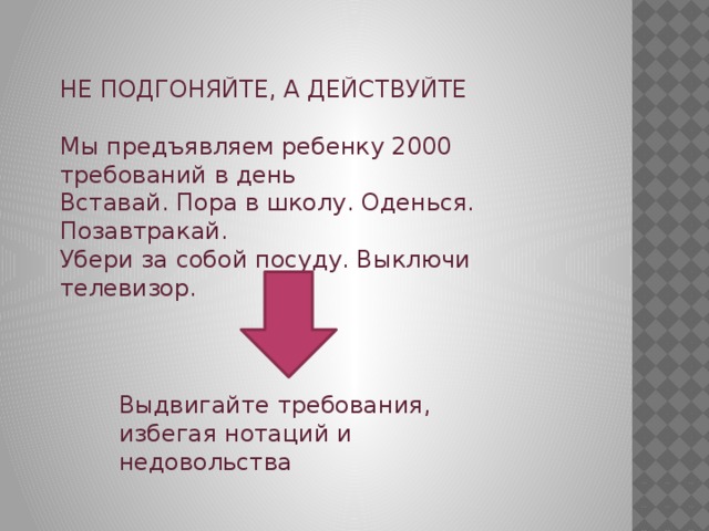 НЕ ПОДГОНЯЙТЕ, А ДЕЙСТВУЙТЕ Мы предъявляем ребенку 2000 требований в день Вставай. Пора в школу. Оденься. Позавтракай. Убери за собой посуду. Выключи телевизор. Выдвигайте требования, избегая нотаций и недовольства 