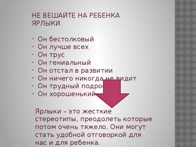 НЕ ВЕШАЙТЕ НА РЕБЕНКА ЯРЛЫКИ Он бестолковый Он лучше всех Он трус Он гениальный Он отстал в развитии Он ничего никогда не видит Он трудный подросток Он хорошенький Ярлыки – это жесткие стереотипы, преодолеть которые потом очень тяжело. Они могут стать удобной отговоркой для нас и для ребенка. 