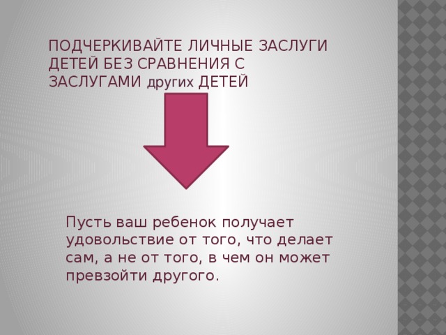 ПОДЧЕРКИВАЙТЕ ЛИЧНЫЕ ЗАСЛУГИ ДЕТЕЙ БЕЗ СРАВНЕНИЯ С ЗАСЛУГАМИ других ДЕТЕЙ Пусть ваш ребенок получает удовольствие от того, что делает сам, а не от того, в чем он может превзойти другого. 