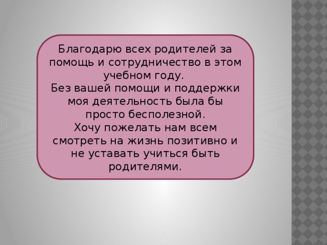 Благодарю всех родителей за помощь и сотрудничество в этом учебном году. Без вашей помощи и поддержки моя деятельность была бы просто бесполезной. Хочу пожелать нам всем смотреть на жизнь позитивно и не уставать учиться быть родителями. 