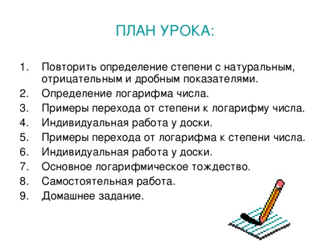 ПЛАН УРОКА: Повторить определение степени с натуральным, отрицательным и дробным показателями. Определение логарифма числа. Примеры перехода от степени к логарифму числа. Индивидуальная работа у доски. Примеры перехода от логарифма к степени числа. Индивидуальная работа у доски. Основное логарифмическое тождество. Самостоятельная работа. Домашнее задание. 