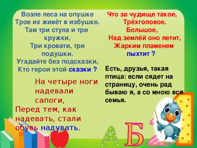 Возле леса на опушке Трое их живёт в избушке. Там три стула и три кружки, Три кровати, три подушки. Угадайте без подсказки, Кто герои этой сказки ? Что за чудище такое,  Трёхголовое. Большое,  Над землёй оно летит,  Жарким пламенем пыхтит ?  Есть, друзья, такая птица: если сядет на страницу, очень рад бываю я, а со мною вся семья. На четыре ноги надевали сапоги, На четыре ноги надевали сапоги, На четыре ноги надевали сапоги, Перед тем, как надевать, стали обувь надувать.