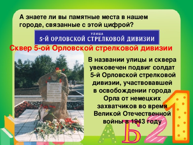 А знаете ли вы памятные места в нашем городе, связанные с этой цифрой? Сквер 5-ой Орловской стрелковой дивизии В названии улицы и сквера увековечен подвиг солдат  5-й Орловской стрелковой дивизии, участвовавшей в освобождении города Орла от немецких захватчиков во время Великой Отечественной войны в 1943 году