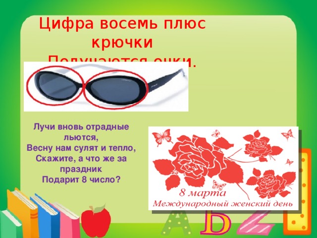 Цифра восемь плюс крючки  Получаются очки. Лучи вновь отрадные льются,  Весну нам сулят и тепло,  Скажите, а что же за праздник  Подарит 8 число?