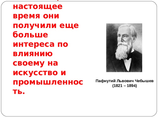 Науки математические с самой глубокой древности обращали на себя особенное внимание, в настоящее время они получили еще больше интереса по влиянию своему на  искусство и  промышленность. Пафнутий Львович Чебышев (1821 – 1894) 