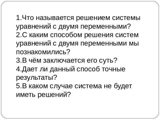 1.Что называется решением системы уравнений с двумя переменными? 2.С каким способом решения систем уравнений с двумя переменными мы познакомились? 3.В чём заключается его суть? 4.Дает ли данный способ точные результаты? 5.В каком случае система не будет иметь решений? 