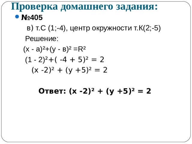 Проверка домашнего задания: № 405  в ) т.С (1;-4), центр окружности т.К(2;-5)   Решение:  (х - а) ² +(у - в) ² = R²  (1 - 2) ² +( -4 + 5) ² = 2  (х -2) ² + (у +5) ² = 2  Ответ: (х -2) ² + (у +5) ² = 2  