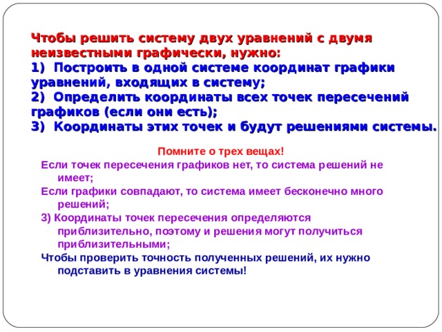 Чтобы решить систему двух уравнений с двумя неизвестными графически, нужно:  1) Построить в одной системе координат графики уравнений, входящих в систему;  2) Определить координаты всех точек пересечений графиков (если они есть);  3) Координаты этих точек и будут решениями системы.   Помните о трех вещах! Если точек пересечения графиков нет, то система решений не имеет; Если графики совпадают, то система имеет бесконечно много решений; 3) Координаты точек пересечения определяются приблизительно, поэтому и решения могут получиться приблизительными; Чтобы проверить точность полученных решений, их нужно подставить в уравнения системы! 