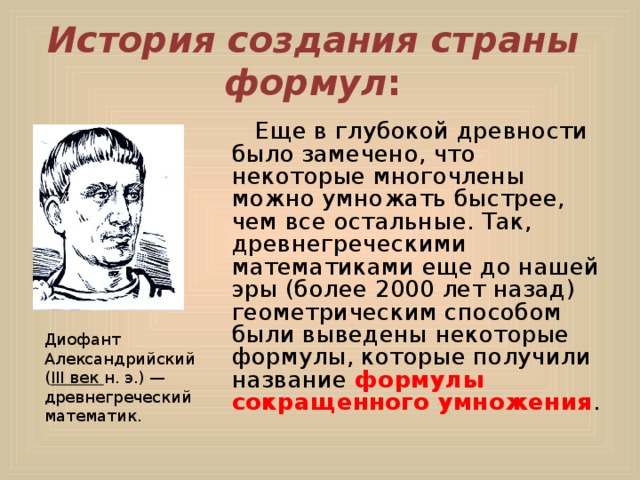 История создания страны формул :  Еще в глубокой древности было замечено, что некоторые многочлены можно умножать быстрее, чем все остальные. Так, древнегреческими математиками еще до нашей эры (более 2000 лет назад) геометрическим способом были выведены некоторые формулы, которые получили название формулы сокращенного умножения . Диофант Александрийский ( III век н. э.) — древнегреческий математик. 