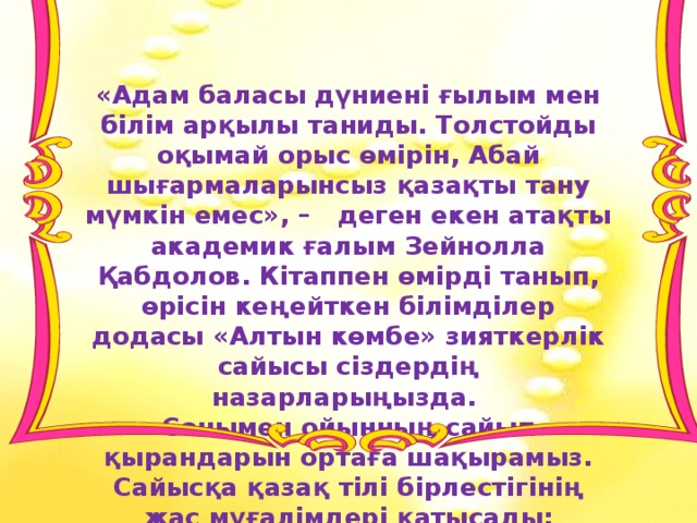 «Адам баласы дүниені ғылым мен білім арқылы таниды. Толстойды оқымай орыс өмірін, Абай шығармаларынсыз қазақты тану мүмкін емес», – деген екен атақты академик ғалым Зейнолла Қабдолов. Кітаппен өмірді танып, өрісін кеңейткен білімділер додасы «Алтын көмбе» зияткерлік сайысы сіздердің назарларыңызда. Сонымен ойынның сайып қырандарын ортаға шақырамыз. Сайысқа қазақ тілі бірлестігінің жас мұғалімдері қатысады: 