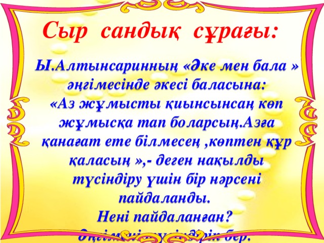 Сыр сандық сұрағы: Ы.Алтынсаринның «Әке мен бала » әңгімесінде әкесі баласына: «Аз жұмысты қиынсынсаң көп жұмысқа тап боларсың.Азға қанағат ете білмесең ,көптен құр қаласың »,- деген нақылды түсіндіру үшін бір нәрсені пайдаланды. Нені пайдаланған? Әңгімені түсіндіріп бер. 
