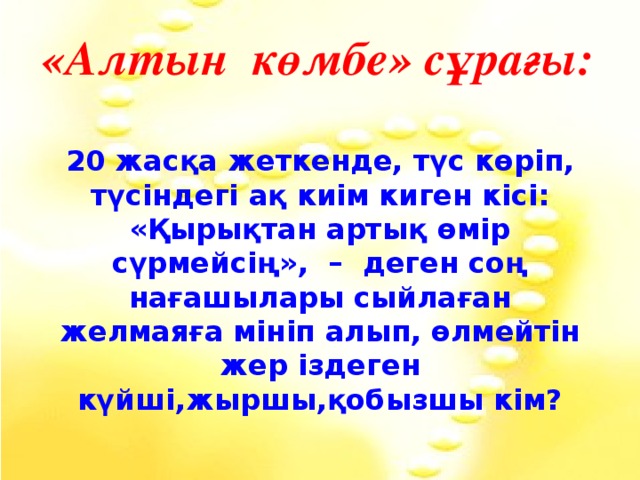 «Алтын көмбе» сұрағы: 20 жасқа жеткенде, түс көріп, түсіндегі ақ киім киген кісі: «Қырықтан артық өмір сүрмейсің», – деген соң нағашылары сыйлаған желмаяға мініп алып, өлмейтін жер іздеген күйші,жыршы,қобызшы кім?  