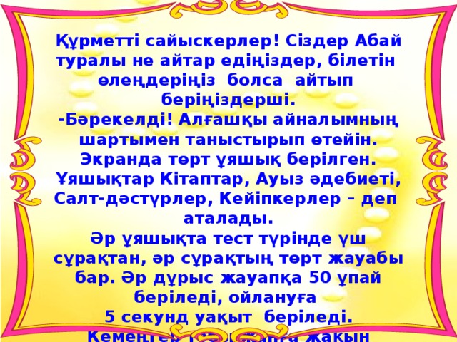Құрметті сайыскерлер! Сіздер Абай туралы не айтар едіңіздер, білетін өлеңдеріңіз болса айтып беріңіздерші. -Бәрекелді! Алғашқы айналымның шартымен таныстырып өтейін. Экранда төрт ұяшық берілген. Ұяшықтар Кітаптар, Ауыз әдебиеті, Салт-дәстүрлер, Кейіпкерлер – деп аталады. Әр ұяшықта тест түрінде үш сұрақтан, әр сұрақтың төрт жауабы бар. Әр дұрыс жауапқа 50 ұпай беріледі, ойлануға 5 секунд уақыт беріледі. Кемеңгер тобы жанға жақын ұяшықтарды таңдаңыздар. 