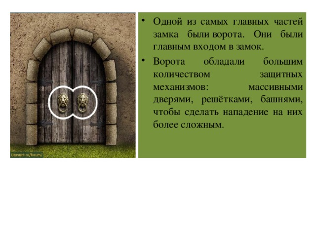 Одной из самых главных частей замка были ворота. Они были главным входом в замок. Ворота обладали большим количеством защитных механизмов: массивными дверями, решётками, башнями, чтобы сделать нападение на них более сложным. 