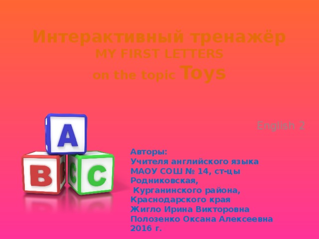 Интерактивный тренажёр  MY FIRST LETTERS  on the topic Toys English 2  Авторы: Учителя английского языка МАОУ COШ № 14, ст-цы Родниковская,  Курганинского района, Краснодарского края Жигло Ирина Викторовна Полозенко Оксана Алексеевна 2016 г. 