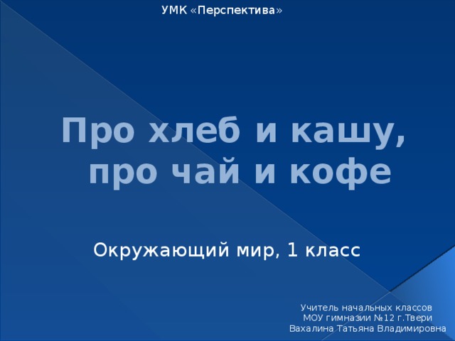 УМК «Перспектива» Про хлеб и кашу,  про чай и кофе Окружающий мир, 1 класс Учитель начальных классов МОУ гимназии №12 г.Твери Вахалина Татьяна Владимировна 