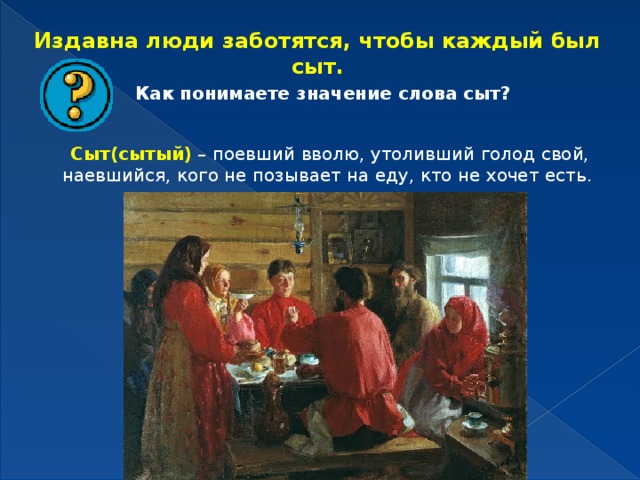 Издавна люди заботятся, чтобы каждый был сыт. Как понимаете значение слова сыт? Сыт(сытый) – поевший вволю, утоливший голод свой, наевшийся, кого не позывает на еду, кто не хочет есть. 