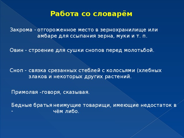 Работа со словарём Закрома - отгороженное место в зернохранилище или амбаре для ссыпания зерна, муки и т. п. Овин - строение для сушки снопов перед молотьбой. Сноп - связка срезанных стеблей с колосьями (хлебных злаков и некоторых других растений. Примолвя - говоря, сказывая. Бедные братья - неимущие товарищи, имеющие недостаток в чём либо. 