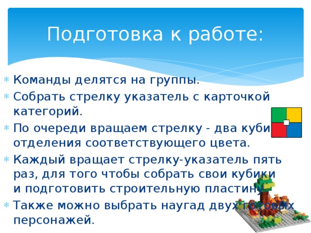 Подготовка к работе: Команды делятся на группы. Собрать стрелку указатель с карточкой категорий. По очереди вращаем стрелку - два кубика из отделения соответствующего цвета. Каждый вращает стрелку-указатель пять раз, для того чтобы собрать свои кубики и подготовить строительную пластину. Также можно выбрать наугад двух готовых персонажей.  
