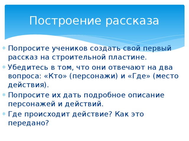 Построение рассказа Попросите учеников создать свой первый рассказ на строительной пластине. Убедитесь в том, что они отвечают на два вопроса: «Кто» (персонажи) и «Где» (место действия). Попросите их дать подробное описание персонажей и действий. Где происходит действие? Как это передано?  