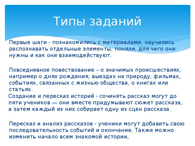 Типы заданий Первые шаги - познакомились с материалами, научились распознавать отдельные элементы, поняли, для чего они нужны и как они взаимодействуют. Повседневное повествование – о значимых происшествиях, например о днях рождения, выездах на природу, фильмах, событиях, связанных с жизнью общества, о книгах или статьях. Создание и пересказ историй - сочинять рассказ могут до пяти учеников — они вместе придумывают сюжет рассказа, а затем каждый из них собирает одну из сцен рассказа. Пересказ и анализ рассказов - ученики могут добавить свою последовательность событий и окончание. Также можно изменить начало всем знакомой истории, 