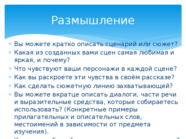 Размышление Вы можете кратко описать сценарий или сюжет? Какая из созданных вами сцен самая любимая и яркая, и почему? Что чувствуют ваши персонажи в каждой сцене? Как вы раскроете эти чувства в своём рассказе? Как сделать сюжетную линию захватывающей? Вы можете вкратце описать диалоги, части речи и выразительные средства, которые собираетесь использовать? (Конкретные примеры прилагательных и описательных слов, местоимений в зависимости от предмета изучения). Кто ваш любимый персонаж в рассказе и почему? 