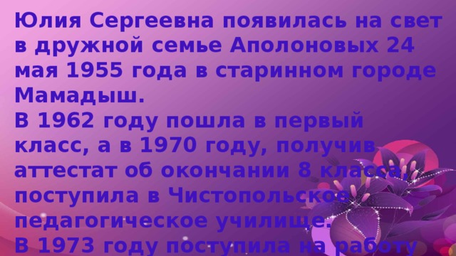 Юлия Сергеевна появилась на свет в дружной семье Аполоновых 24 мая 1955 года в старинном городе Мамадыш. В 1962 году пошла в первый класс, а в 1970 году, получив аттестат об окончании 8 класса, поступила в Чистопольское педагогическое училище. В 1973 году поступила на работу воспитателем в Мамадышский детский сад №2. 