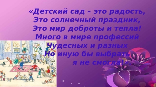 «Детский сад – это радость, Это солнечный праздник, Это мир доброты и тепла! Много в мире профессий Чудесных и разных Но иную бы выбрать  я не смогла!». 