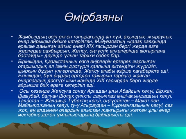 Өмірбаяны Жамбылдың өсіп-өнген топырағында ән-күй, ақындық–жыраулық өнер айрықша биікке көтерілген. М.Әуезовтың «қазақ халқында ерекше дамыған айтыс өнері ХІХ ғасырдан бергі жерде өзге жерлерде саябырсып, Жетісу, оңтүстік өлкелерінде шоғырлана бастайды» деуінде үлкен тарихи себеп бар. Біріншіден, Қазақстанның өзге өңірлерін ертерек шарпыған отаршылдық ел ішінің дәстүрлі қалпына өктемдігін жүргізіп, шырқын бұзып үлгергенде, Жетісу алабы әзірше қағаберісте еді. Екіншіден, бұл өңірдің ертеден тамырын тереңге жайған өнерпаздық дәстүрі шын мәнінде ХІХ ғасырдан бергі жерде айрықша биік өреге көтеріліп еді.  Осы кезеңде Жетісуға сонау Арқадан ұлы Абайдың келуі, Біржан, Шашубай, балуан Шолақ сияқты дауылпаз әнші-ақындардың келуі, Таластан – Жалайыр Түбектің келуі, оңтүстіктен – Макөт пен Майлықожаның келуі, ту-у Атыраудан – Құрманғазының келуі, сөз жоқ, ең алдымен олардың алыстан жаңғырығы жеткен ұлы өнер мектебіне деген ұмтылыстарына байланысты еді.  