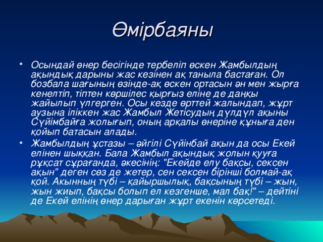 Өмірбаяны Осындай өнер бесігінде тербеліп өскен Жамбылдың ақындық дарыны жас кезінен ақ таныла бастаған. Ол бозбала шағының өзінде-ақ өскен ортасын ән мен жырға кенелтіп, тіптен көршілес қырғыз еліне де даңқы жайылып үлгерген. Осы кезде өрттей жалындап, жұрт аузына іліккен жас Жамбыл Жетісудың дүлдүл ақыны Сүйімбайға жолығып, оның арқалы өнеріне құныға ден қойып батасын алады. Жамбылдың ұ стазы –  әйгілі Сүйінбай ақын да осы Екей елінен шыққан. Бала Жамбыл ақынд ық жолын қууға рұқсат с ұ рағанда, әкесінің: 