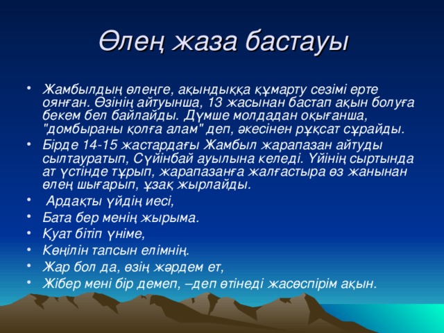 Өлең жаза бастауы Жамбылдың өлеңге, ақындыққа құмарту сезімі ерте оянған. Өзінің айтуынша, 13 жасынан бастап ақын болуға бекем бел байлайды. Дүмше молдадан оқығанша, 