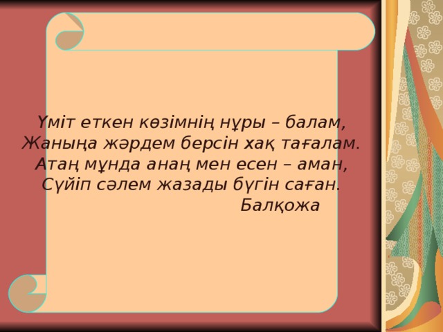 Үміт еткен көзімнің нұры – балам, Жаныңа жәрдем берсін хақ тағалам. Атаң мұнда анаң мен есен – аман, Сүйіп сәлем жазады бүгін саған.     Балқожа 