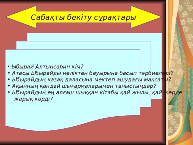 Сабақты бекіту сұрақтары  Ыбырай Алтынсарин кім?  Атасы Ыбырайды неліктен бауырына басып тәрбиеледі?  Ыбырайдың қазақ даласына мектеп ашудағы мақсаты?  Ақынның қандай шығармаларымен таныстыңдар?  Ыбырайдың ең алғаш шыққан кітабы қай жылы, қай жерде  жарық көрді? 