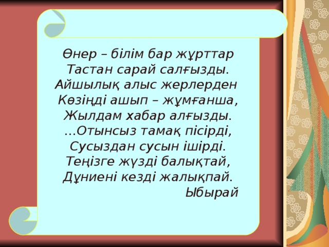 Өнер – білім бар жұрттар Тастан сарай салғызды. Айшылық алыс жерлерден Көзіңді ашып – жұмғанша, Жылдам хабар алғызды. ...Отынсыз тамақ пісірді, Сусыздан сусын ішірді. Теңізге жүзді балықтай, Дұниені кезді жалықпай.     Ыбырай 