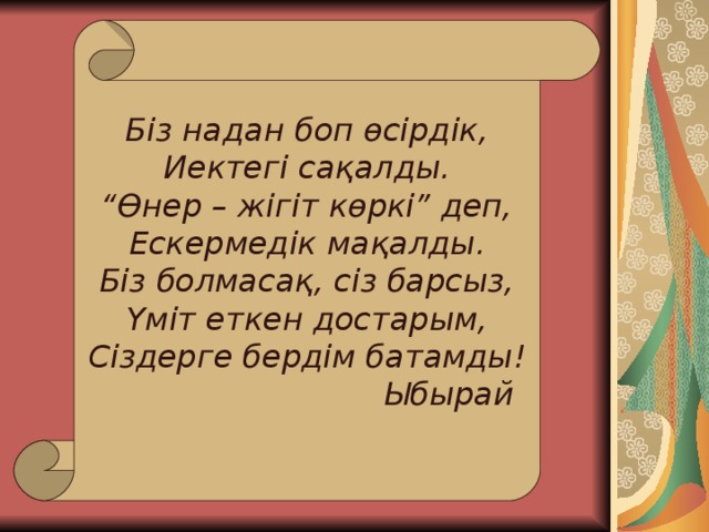 Біз надан боп өсірдік, Иектегі сақалды. “ Өнер – жігіт көркі” деп, Ескермедік мақалды. Біз болмасақ, сіз барсыз, Үміт еткен достарым, Сіздерге бердім батамды !     Ыбырай 