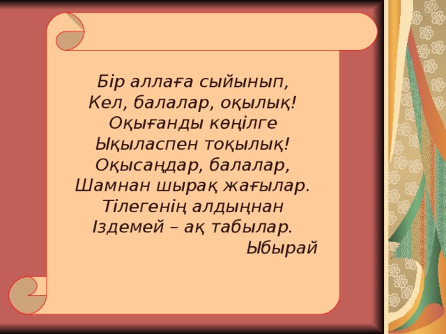 Бір аллаға сыйынып, Кел, балалар, оқылық ! Оқығанды көңілге Ықыласпен тоқылық ! Оқысаңдар, балалар, Шамнан шырақ жағылар. Тілегенің алдыңнан Іздемей – ақ табылар.     Ыбырай 