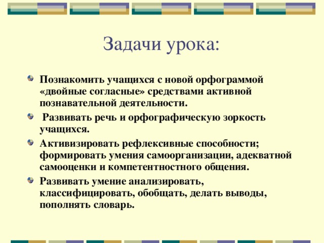 Задачи урока: Познакомить учащихся с новой орфограммой «двойные согласные» средствами активной познавательной деятельности.  Развивать речь и орфографическую зоркость учащихся. Активизировать рефлексивные способности; формировать умения самоорганизации, адекватной самооценки и компетентностного общения. Развивать умение анализировать, классифицировать, обобщать, делать выводы, пополнять словарь. 