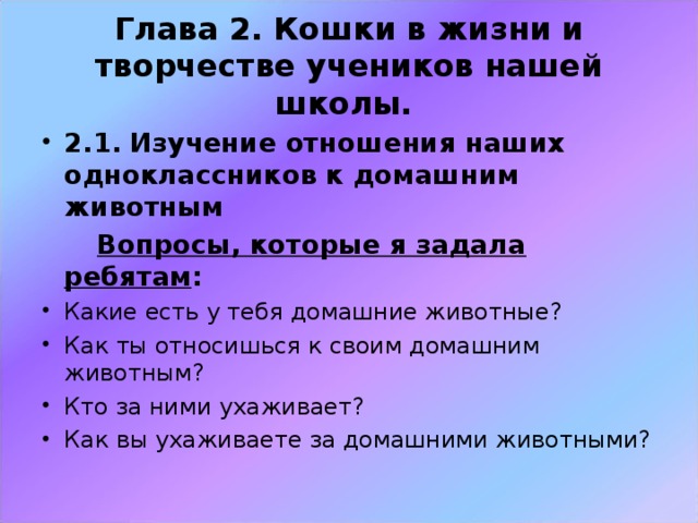 Глава 2. Кошки в жизни и творчестве учеников нашей школы. 2.1. Изучение отношения наших одноклассников к домашним животным  Вопросы, которые я задала ребятам :  Какие есть у тебя домашние животные? Как ты относишься к своим домашним животным? Кто за ними ухаживает? Как вы ухаживаете за домашними животными? 