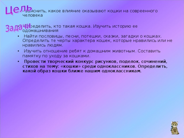 – выяснить , какое влияние оказывают кошки на совреенного человека  Определить, кто такая кошка. Изучить историю ее одомашнивания  Найти пословицы, песни, потешки, сказки, загадки о кошках. Определить те черты характера кошек, которые нравились или не нравились людям.  Изучить отношение ребят к домашним животным. Составить памятку по уходу за кошками.  Провести творческий конкурс рисунков, поделок, сочинений, стихов на тему: «кошки» среди одноклассников. Определить, какой образ кошки ближе нашим одноклассникам.        