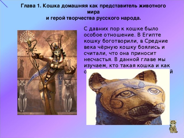 Глава 1. Кошка домашняя как представитель животного мира и герой творчества русского народа. С давних пор к кошке было особое отношение. В Египте кошку боготворили, в Средние века чёрную кошку боялись и считали, что она приносит несчастья. В данной главе мы изучаем, кто такая кошка и как она влияет на творчество людей 