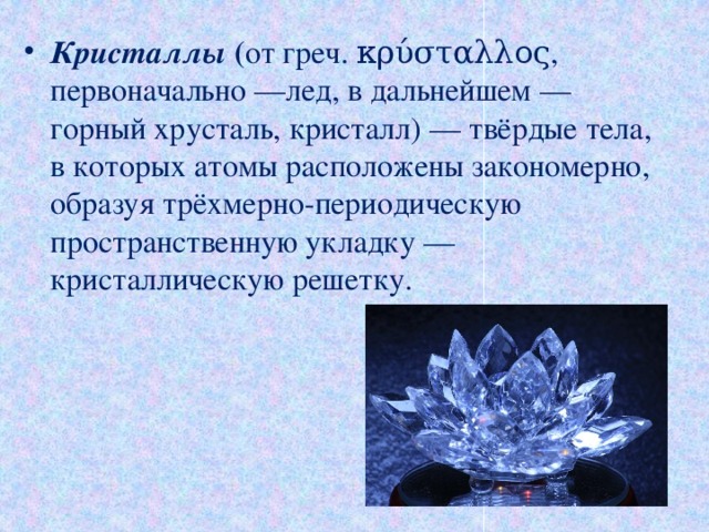 Кристаллы ( от греч. κρύσταλλος, первоначально —лед, в дальнейшем —горный хрусталь, кристалл) — твёрдые тела, в которых атомы расположены закономерно, образуя трёхмерно-периодическую пространственную укладку —кристаллическую решетку. 