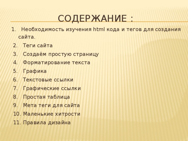 Содержание : 1. Необходимость изучения html кода и тегов для создания сайта.   2. Теги сайта   3. Создаём простую страницу   4. Форматирование текста   5. Графика   6. Текстовые ссылки   7. Графические ссылки   8. Простая таблица   9. Мета теги для сайта   10. Маленькие хитрости   11. Правила дизайна 