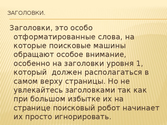 Заголовки.     Заголовки, это особо отформатированные слова, на которые поисковые машины обращают особое внимание, особенно на заголовки уровня 1, который должен располагаться в самом верху страницы. Но не увлекайтесь заголовками так как при большом избытке их на странице поисковый робот начинает их просто игнорировать. 