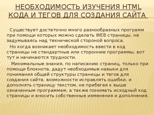 НЕОБХОДИМОСТЬ ИЗУЧЕНИЯ HTML КОДА И ТЕГОВ ДЛЯ СОЗДАНИЯ САЙТА   Существует достаточно много разнообразных программ при помощи которых можно сделать WEB страницы, не задумываясь над технической стороной вопроса. Но когда возникает необходимость ввести в код страницы не стандартные или сторонние программы, вот тут и начинаются трудности.  Минимальные знания, по написанию страниц, только при помощи блокнота, дадут необходимые навыки для понимания общей структуры страницы и тегов для создания сайта, возможности исправлять ошибки, и дополнять страницу текстом, не прибегая к выше означенным программам, а также понимать исходный код страницы и вносить собственные изменения и дополнения. 