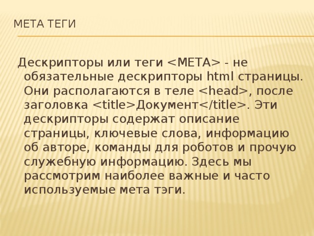 МЕТА ТЕГИ     Дескрипторы или теги  - не обязательные дескрипторы html страницы. Они располагаются в теле , после заголовка Документ. Эти дескрипторы содержат описание страницы, ключевые слова, информацию об авторе, команды для роботов и прочую служебную информацию. Здесь мы рассмотрим наиболее важные и часто используемые мета тэги. 